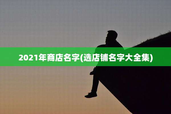 2021年商店名字(选店铺名字大全集)