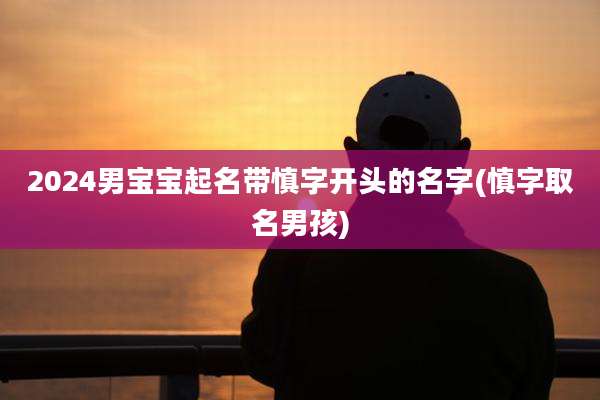 2024男宝宝起名带慎字开头的名字(慎字取名男孩)