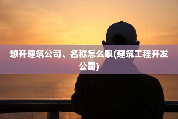 想开建筑公司、名称怎么取(建筑工程开发公司)