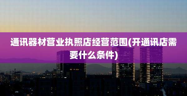 通讯器材营业执照店经营范围(开通讯店需要什么条件)