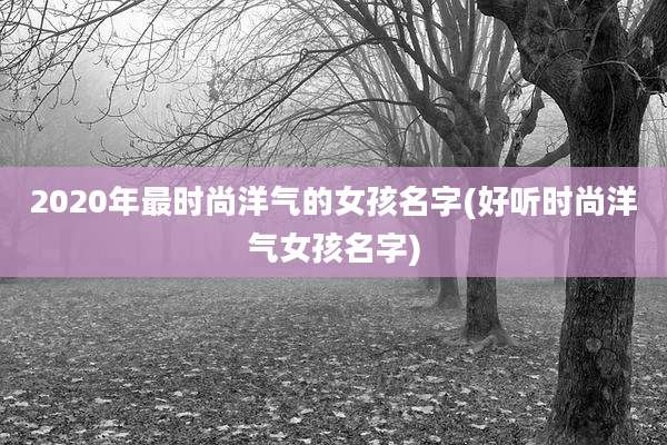 2020年最时尚洋气的女孩名字(好听时尚洋气女孩名字)