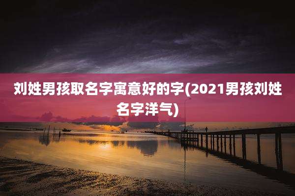 刘姓男孩取名字寓意好的字(2021男孩刘姓名字洋气)