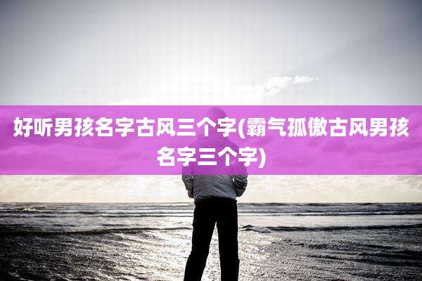 好听男孩名字古风三个字(霸气孤傲古风男孩名字三个字)