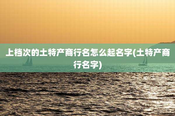 上档次的土特产商行名怎么起名字(土特产商行名字)