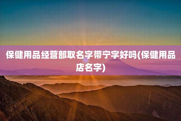 保健用品经营部取名字带宁字好吗(保健用品店名字)
