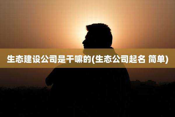 生态建设公司是干嘛的(生态公司起名 简单)