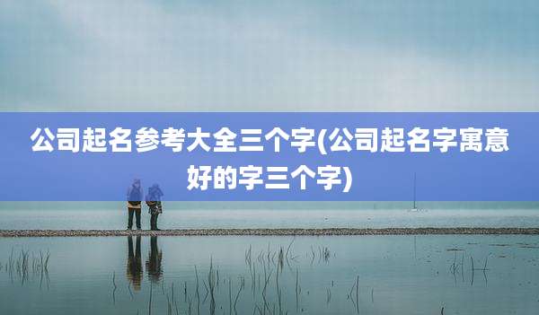 公司起名参考大全三个字(公司起名字寓意好的字三个字)