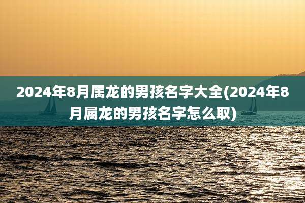 2024年8月属龙的男孩名字大全(2024年8月属龙的男孩名字怎么取)