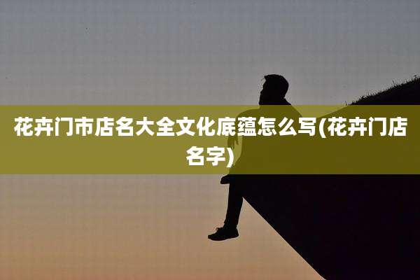 花卉门市店名大全文化底蕴怎么写(花卉门店名字)