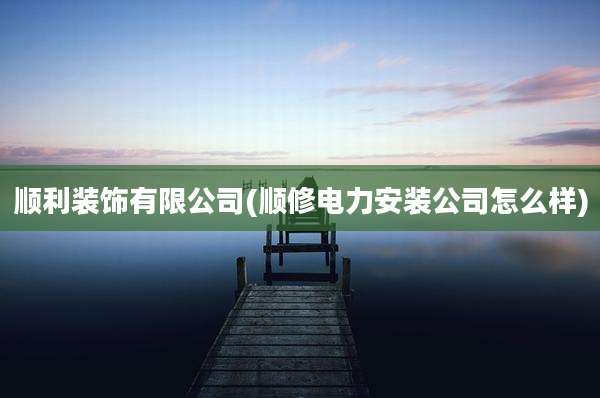 顺利装饰有限公司(顺修电力安装公司怎么样)