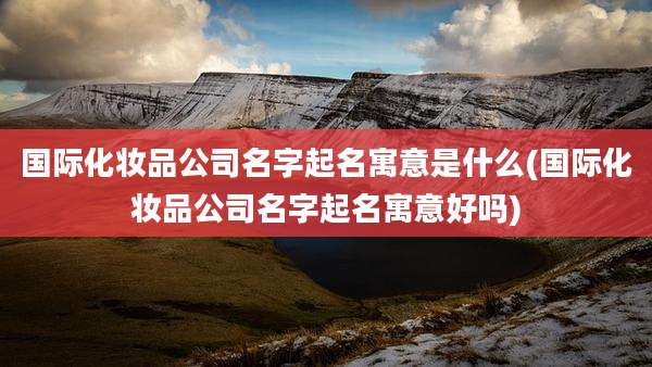 国际化妆品公司名字起名寓意是什么(国际化妆品公司名字起名寓意好吗)
