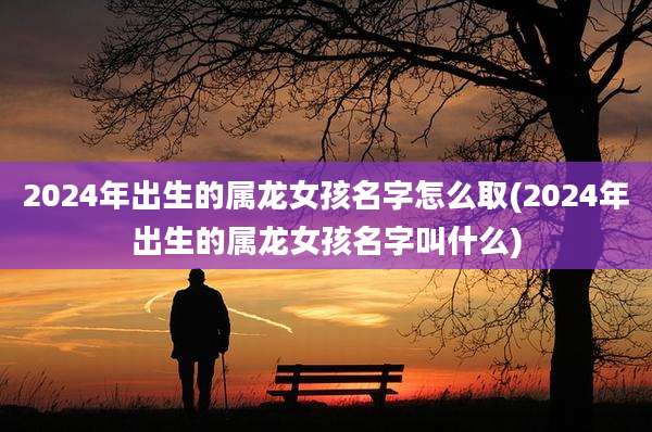 2024年出生的属龙女孩名字怎么取(2024年出生的属龙女孩名字叫什么)
