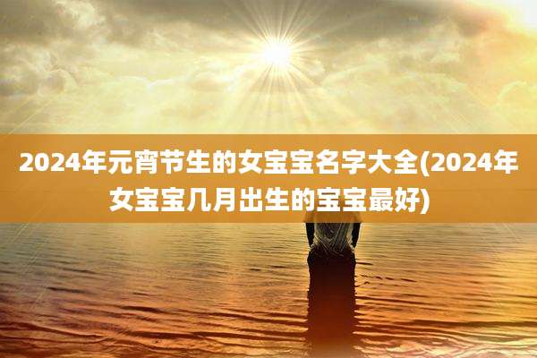 2024年元宵节生的女宝宝名字大全(2024年女宝宝几月出生的宝宝最好)