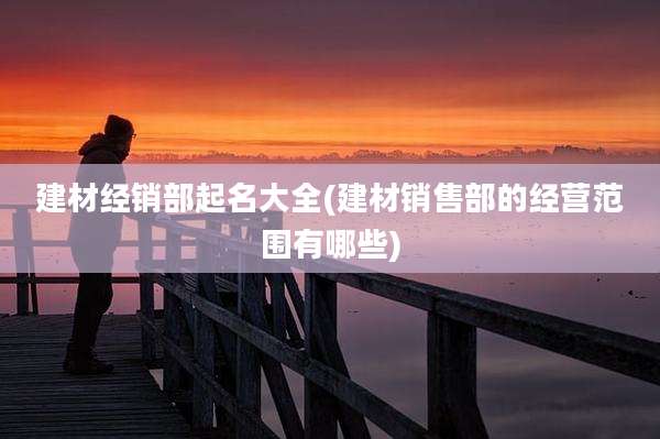 建材经销部起名大全(建材销售部的经营范围有哪些)