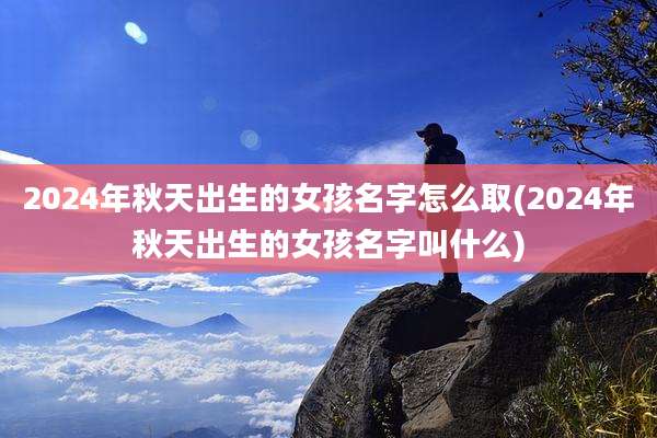 2024年秋天出生的女孩名字怎么取(2024年秋天出生的女孩名字叫什么)