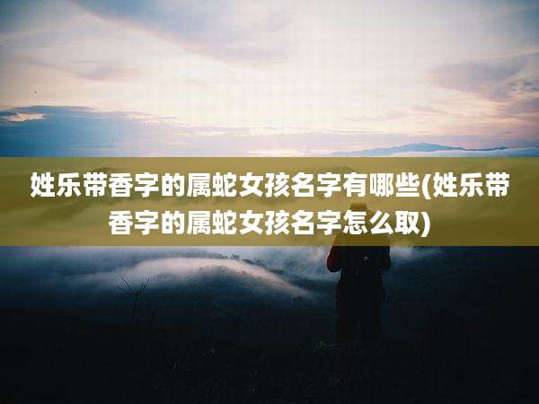 姓乐带香字的属蛇女孩名字有哪些(姓乐带香字的属蛇女孩名字怎么取)