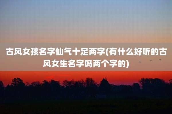 古风女孩名字仙气十足两字(有什么好听的古风女生名字吗两个字的)