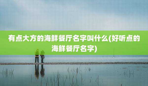 有点大方的海鲜餐厅名字叫什么(好听点的海鲜餐厅名字)