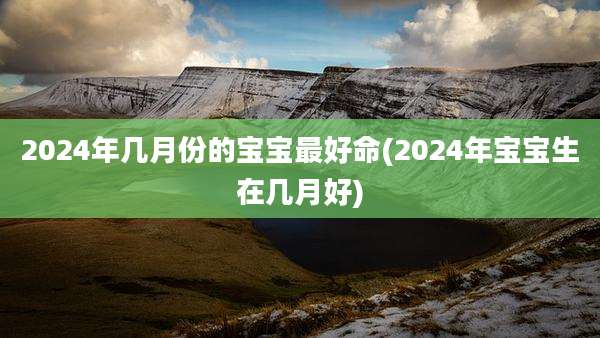 2024年几月份的宝宝最好命(2024年宝宝生在几月好)