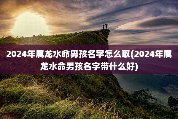 2024年属龙水命男孩名字怎么取(2024年属龙水命男孩名字带什么好)