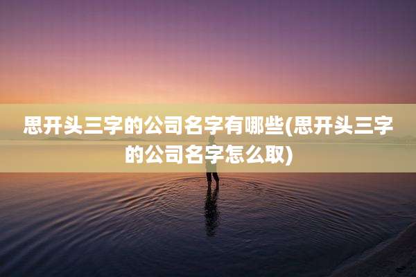 思开头三字的公司名字有哪些(思开头三字的公司名字怎么取)
