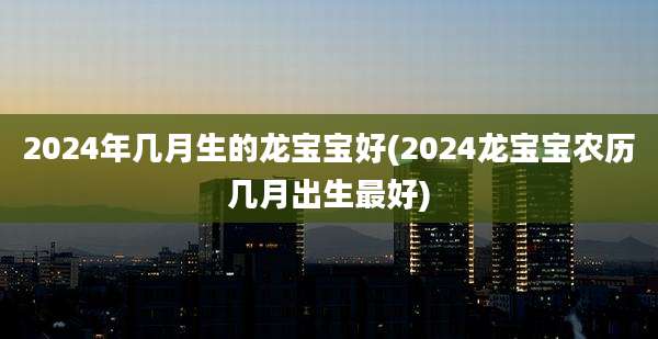 2024年几月生的龙宝宝好(2024龙宝宝农历几月出生最好)