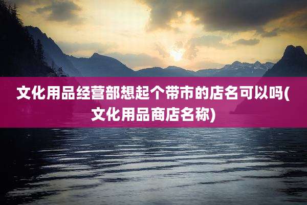 文化用品经营部想起个带市的店名可以吗(文化用品商店名称)