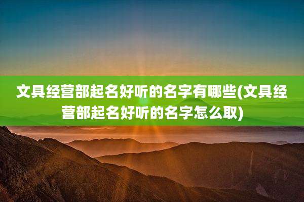 文具经营部起名好听的名字有哪些(文具经营部起名好听的名字怎么取)