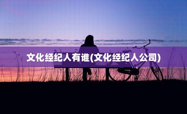 文化经纪人有谁(文化经纪人公司)