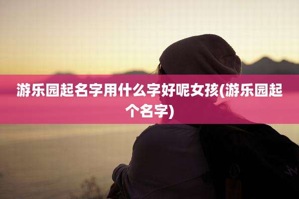 游乐园起名字用什么字好呢女孩(游乐园起个名字)