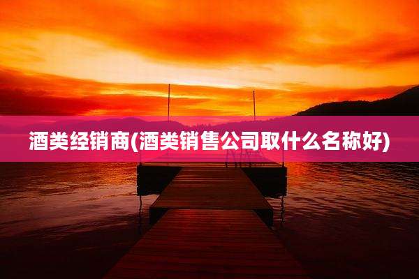 酒类经销商(酒类销售公司取什么名称好)
