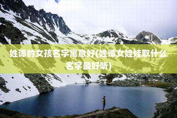 姓谭的女孩名字寓意好(姓谭女娃娃取什么名字最好听)