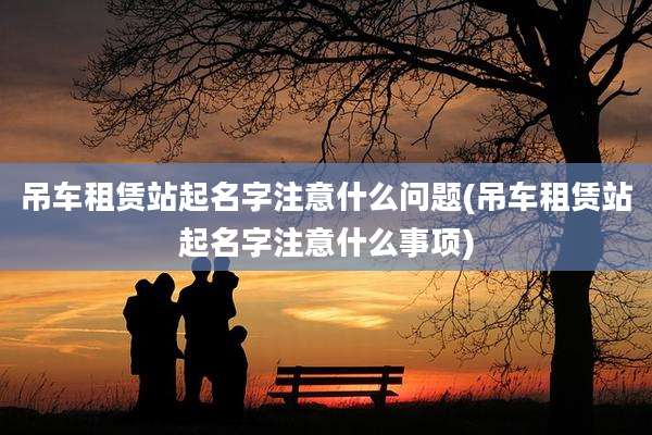 吊车租赁站起名字注意什么问题(吊车租赁站起名字注意什么事项)