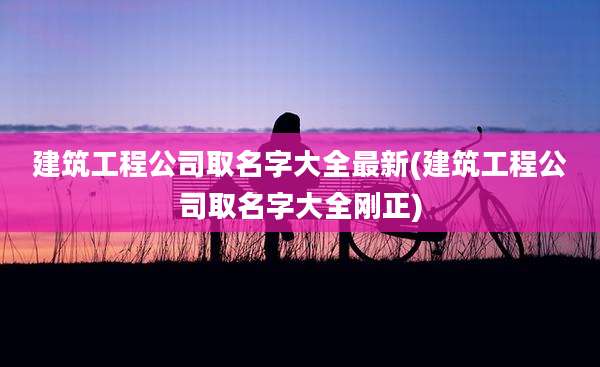 建筑工程公司取名字大全最新(建筑工程公司取名字大全刚正)