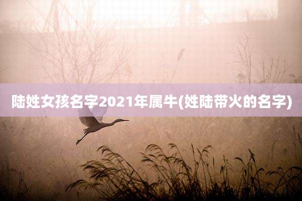 陆姓女孩名字2021年属牛(姓陆带火的名字)