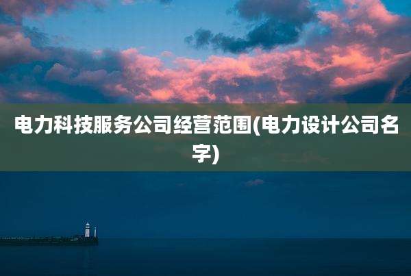 电力科技服务公司经营范围(电力设计公司名字)