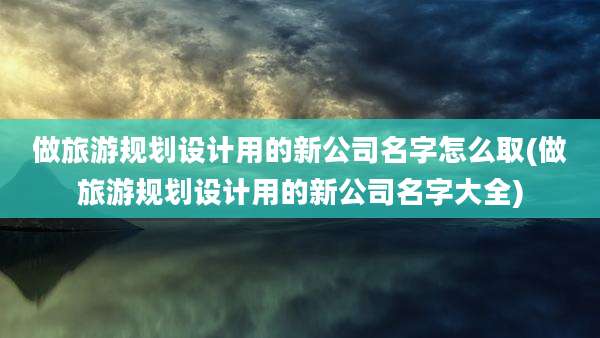 做旅游规划设计用的新公司名字怎么取(做旅游规划设计用的新公司名字大全)