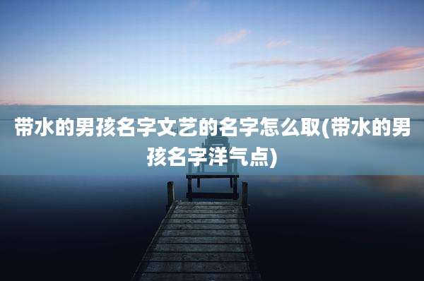 带水的男孩名字文艺的名字怎么取(带水的男孩名字洋气点)