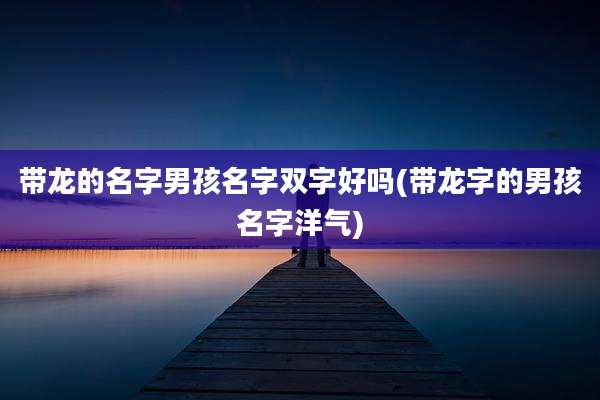 带龙的名字男孩名字双字好吗(带龙字的男孩名字洋气)