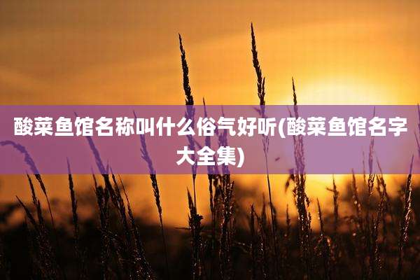 酸菜鱼馆名称叫什么俗气好听(酸菜鱼馆名字大全集)