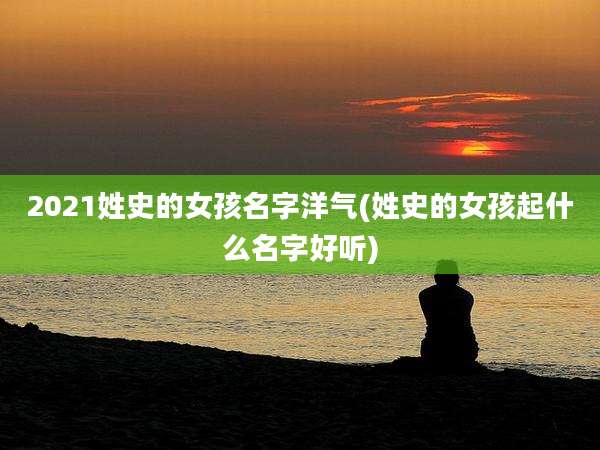 2021姓史的女孩名字洋气(姓史的女孩起什么名字好听)