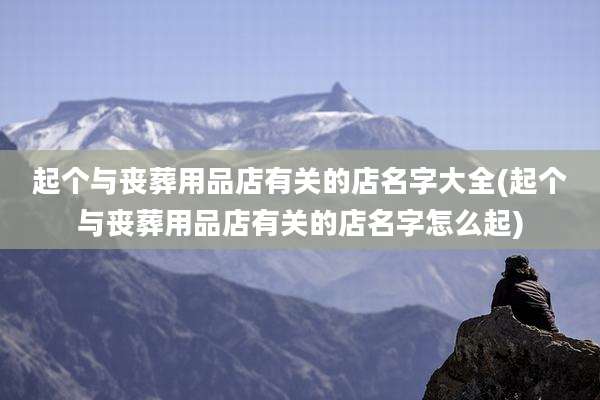 起个与丧葬用品店有关的店名字大全(起个与丧葬用品店有关的店名字怎么起)