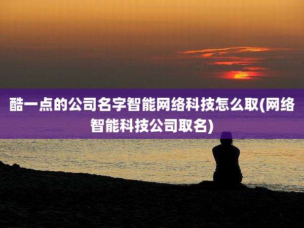 酷一点的公司名字智能网络科技怎么取(网络智能科技公司取名)