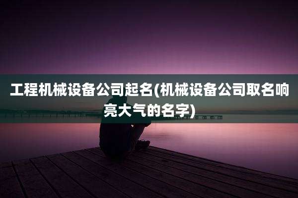 工程机械设备公司起名(机械设备公司取名响亮大气的名字)