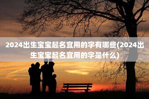 2024出生宝宝起名宜用的字有哪些(2024出生宝宝起名宜用的字是什么)