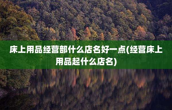床上用品经营部什么店名好一点(经营床上用品起什么店名)