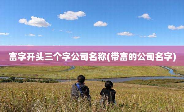 富字开头三个字公司名称(带富的公司名字)