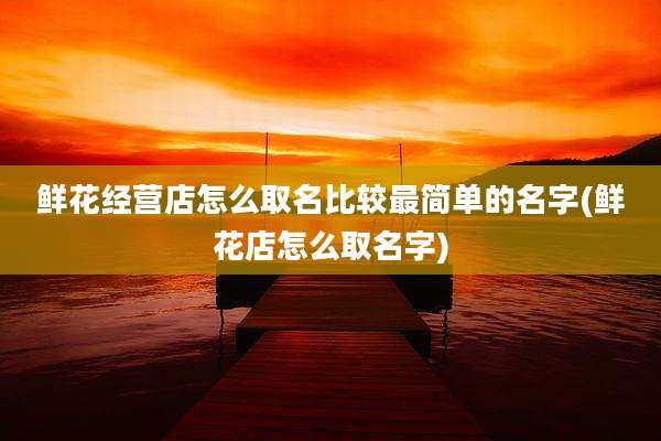 鲜花经营店怎么取名比较最简单的名字(鲜花店怎么取名字)
