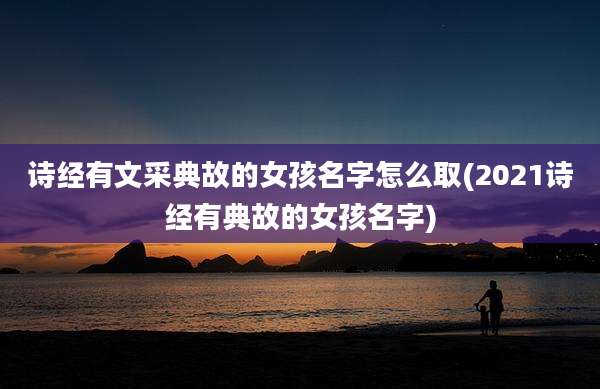 诗经有文采典故的女孩名字怎么取(2021诗经有典故的女孩名字)