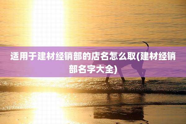 适用于建材经销部的店名怎么取(建材经销部名字大全)
